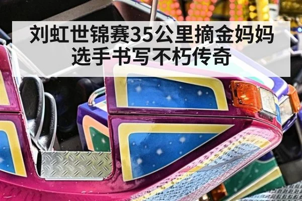 刘虹世锦赛35公里摘金妈妈选手书写不朽传奇